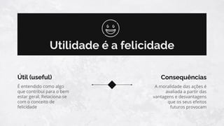 Utilidade é a felicidade
Útil (useful)
A moralidade das ações é
avaliada a partir das
vantagens e desvantagens
que os seus efeitos
futuros provocam
Consequências
É entendido como algo
que contribui para o bem
estar geral. Relaciona-se
com o conceito de
felicidade
 