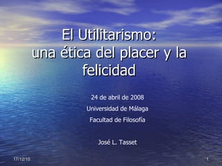 El Utilitarismo: una ética del placer y la felicidad 24 de abril de 2008 Universidad de Málaga Facultad de Filosofía José L. Tasset 