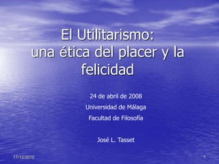 El Utilitarismo:
        una ética del placer y la
                felicidad
                 24 de abril de 2008
                Universidad de Málaga
                 Facultad de Filosofía


                    José L. Tasset

17/12/2010                               1
 