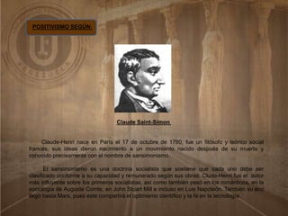 POSITIVISMO SEGÚN:
Claude Saint-Simon
Claude-Henri nace en París el 17 de octubre de 1760, fue un filósofo y teórico social
francés, sus ideas dieron nacimiento a un movimiento nacido después de su muerte y
conocido precisamente con el nombre de sansimonismo.
El sansimonismo es una doctrina socialista que sostiene que cada uno debe ser
clasificado conforme a su capacidad y remunerado según sus obras. Clude-Henri fue el autor
más influyente sobre los primeros socialistas, así como también pesó en los románticos, en la
sociología de Auguste Comte, en John Stuart Mill e incluso en Luis Napoleón. También su eco
llego hasta Marx, pues este compartirá el optimismo científico y la fe en la tecnología.
 