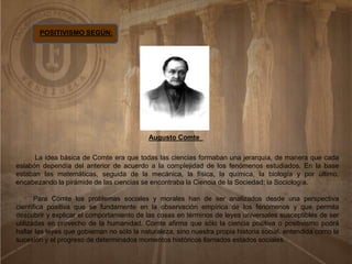 POSITIVISMO SEGÚN:
Augusto Comte
La idea básica de Comte era que todas las ciencias formaban una jerarquía, de manera que cada
eslabón dependía del anterior de acuerdo a la complejidad de los fenómenos estudiados. En la base
estaban las matemáticas, seguida de la mecánica, la física, la química, la biología y por último,
encabezando la pirámide de las ciencias se encontraba la Ciencia de la Sociedad; la Sociología.
Para Comte los problemas sociales y morales han de ser analizados desde una perspectiva
científica positiva que se fundamente en la observación empírica de los fenómenos y que permita
descubrir y explicar el comportamiento de las cosas en términos de leyes universales susceptibles de ser
utilizadas en provecho de la humanidad. Comte afirma que sólo la ciencia positiva o positivismo podrá
hallar las leyes que gobiernan no sólo la naturaleza, sino nuestra propia historia social, entendida como la
sucesión y el progreso de determinados momentos históricos llamados estados sociales.
.
 