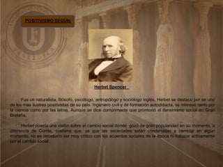 POSITIVISMO SEGÚN:
Herbet Spencer
Fue un naturalista, filósofo, psicólogo, antropólogo y sociólogo inglés, Herbet se destaco por se uno
de los más ilustres positivistas de su país. Ingeniero civil y de formación autodidacta, se interesó tanto por
la ciencia como por las letras. Aunque se dice comúnmente que promovió el darwinismo social en Gran
Bretaña.
Herbet poseía una visión sobre el cambio social donde gozó de gran popularidad en su momento, a
diferencia de Comte, sostiene que, ya que las sociedades están condenadas a cambiar en algún
momento, no es necesario ser muy crítico con los acuerdos sociales de la época ni trabajar activamente
por el cambio social .
 