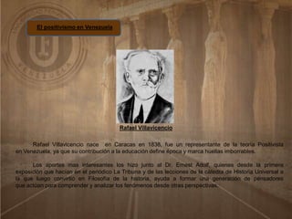 El positivismo en Venezuela
Rafael Villavicencio
Rafael Villavicencio nace en Caracas en 1838, fue un representante de la teoría Positivista
en Venezuela, ya que su contribución a la educación define época y marca huellas imborrables.
Los aportes mas interesantes los hizo junto al Dr. Ernest Adolf, quienes desde la primera
exposición que hacían en el periódico La Tribuna y de las lecciones de la cátedra de Historia Universal a
la que luego convirtió en Filosofía de la historia, ayuda a formar una generación de pensadores
que actúan para comprender y analizar los fenómenos desde otras perspectivas.
 
