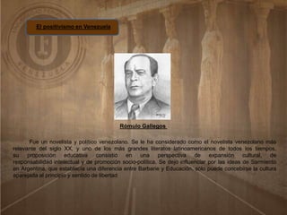 El positivismo en Venezuela
Rómulo Gallegos
Fue un novelista y político venezolano. Se le ha considerado como el novelista venezolano más
relevante del siglo XX, y uno de los más grandes literatos latinoamericanos de todos los tiempos.
su proposición educativa consistió en una perspectiva de expansión cultural, de
responsabilidad intelectual y de promoción socio-política. Se dejo influenciar por las ideas de Sarmiento
en Argentina, que establecía una diferencia entre Barbarie y Educación, sólo puede concebirse la cultura
aparejada al principio y sentido de libertad
 