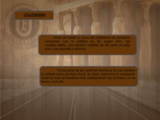 UTILITARISMO
Antes de hablar un poco del Utilitarismo es necesario
mencionar que la palabra es de origen latín, del
vocablo utilitas, que significa cualidad de útil, junto al sufijo
ismo, que equivale a doctrina.
Forma parte de las doctrinas filosóficas la cual sostiene
la utilidad como principio moral, es decir, determina la concepción
moral en base al resultado final, estableciendo que lo bueno, no es
bueno, si no útil.
 