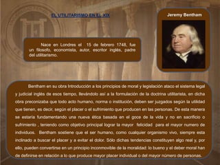 Jeremy Bentham
Nace en Londres el 15 de febrero 1748, fue
un filosofo, economista, autor, escritor inglés, padre
del utilitarismo.
Bentham en su obra Introducción a los principios de moral y legislación ataco el sistema legal
y judicial inglés de esos tiempo, llevándolo así a la formulación de la doctrina utilitarista, en dicha
obra preconizaba que todo acto humano, norma o institución, deben ser juzgados según la utilidad
que tienen, es decir, según el placer o el sufrimiento que producen en las personas. De esta manera
se estaría fundamentando una nueva ética basada en el goce de la vida y no en sacrificio o
sufrimiento , teniendo como objetivo principal lograr la mayor felicidad para el mayor numero de
individuos. Bentham sostiene que el ser humano, como cualquier organismo vivo, siempre esta
inclinado a buscar el placer y a evitar el dolor. Sólo dichas tendencias constituyen algo real y, por
ello, pueden convertirse en un principio inconmovible de la moralidad: lo bueno y el deber moral han
de definirse en relación a lo que produce mayor placer individual o del mayor número de personas.
EL UTILITARISMO EN EL XIX
 