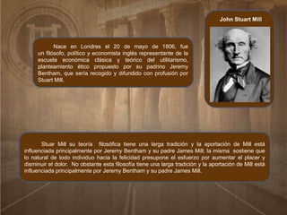 John Stuart Mill
Nace en Londres el 20 de mayo de 1806, fue
un filósofo, político y economista inglés representante de la
escuela económica clásica y teórico del utilitarismo,
planteamiento ético propuesto por su padrino Jeremy
Bentham, que sería recogido y difundido con profusión por
Stuart Mill.
Stuar Mill su teoría filosófica tiene una larga tradición y la aportación de Mill está
influenciada principalmente por Jeremy Bentham y su padre James Mill; la misma sostiene que
lo natural de todo individuo hacia la felicidad presupone el esfuerzo por aumentar el placer y
disminuir el dolor. No obstante esta filosofía tiene una larga tradición y la aportación de Mill está
influenciada principalmente por Jeremy Bentham y su padre James Mill.
 