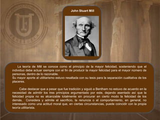 John Stuart Mill
La teoría de Mill se conoce como el principio de la mayor felicidad, sosteniendo que el
individuo debe actuar siempre con el fin de producir la mayor felicidad para el mayor número de
personas, dentro de lo razonable.
Su mayor aporte al utilitarismo estuvo resaltada con su tesis para la separación cualitativa de los
placeres.
Cabe destacar que a pesar que fue tradición y siguió a Bentham no estuvo de acuerdo en la
necesidad de admitir los tres principios argumentado por este, dejando asentado así que la
felicidad propia no es alcanzable totalmente sin procurar en cierto modo la felicidad de los
demás. Considera y admite el sacrificio, la renuncia o el comportamiento, en general, no
interesado como una actitud moral que, en ciertas circunstancias, puede coincidir con la propia
teoría utilitarista.
 