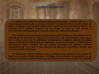 El utilitarismo es aquella concepción según la cual bondad y utilidad coinciden y, en
consecuencia, también deber y utilidad. Esta idea, no obstante, tiene sus dificultades. En
efecto, la utilidad es una relación tríadica entre aquello de lo que se dice la utilidad, los
intereses de la persona respecto de los cuales se dice ser útil aquello, y
la circunstancia en la que se lleva a cabo la valoración o cálculo de utilidades
Este utilitarismo es una relación tríadica entre aquello de lo que se dice utilidad, de los
intereses de las personas con respecto a lo que es útil y las circunstancias en las que se
lleva a cabo el cálculo de las utilidades. En esta teoría se adoptan métodos de análisis
propios de las teorías matemáticas de la decisión; donde los principios y valores morales
coinciden en última instancia con los criterios racionales del egoísmo ilustrado,
argumentado así que todo lo que favorece los intereses comunitarios es algo que
favorece el interés individual.
el utilitarismo racional mantiene que no podemos tener felicidad si los demás no
tienen en la misma medida bienestar o felicidad. En situaciones de interacción, no se
excluye el postulado de existencia de una naturaleza humana común a todos los hombres.
UTILITARISMO RACIONALISTA
 