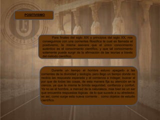 POSITIVISMO
Para finales del siglo XIX y principios del siglo XX, nos
conseguimos con una corrientes filosófica la cual es llamada el
positivismo, la misma asevera que el único conocimiento
auténtico es el conocimiento científico, y que tal conocimiento
solamente puede surgir de la afirmación de las teorías a través
del método científico.
Durante un tiempo el hombre estuvo apegado a las
corrientes de la divinidad y teología, pero llego un tiempo donde no
recibía las respuesta esperada y el comienza a indagar, buscar el
por que de todas las cosas, de esta manera fija su atención en la
ciencia, ya que la misma le brinda seguridad, confianza y confort.
Ya no es el hombre, a merced de la naturaleza, mas bien es un ser
que encuentra respuestas lógicas de lo que sucede a su alrededor,
es así, como surge esta nueva corriente . como objetos de estudio
científico.
 