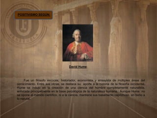 POSITIVISMO SEGÚN:
David Hume
Fue un filósofo escocés, historiador, economista y ensayista de múltiples áreas del
conocimiento. Entre sus obras, se destaca su aporte a la historia de la filosofía occidental.
Hume se indujo en la creación de una ciencia del hombre completamente naturalista,
enfocada principalmente en la base psicológica de la naturaleza humana. Aunque Hume no
se opone al método científico, ni a la ciencia, mantiene sus basamento caprichoso en torno a
lo natural.
 