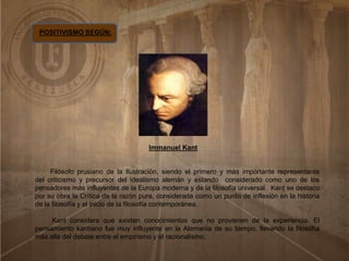 POSITIVISMO SEGÚN:
Immanuel Kant
Filósofo prusiano de la Ilustración, siendo el primero y más importante representante
del criticismo y precursor del idealismo alemán y estando considerado como uno de los
pensadores más influyentes de la Europa moderna y de la filosofía universal. Kant se destaco
por su obra la Crítica de la razón pura, considerada como un punto de inflexión en la historia
de la filosofía y el inicio de la filosofía contemporánea.
Kant considera que existen conocimientos que no provienen de la experiencia. El
pensamiento kantiano fue muy influyente en la Alemania de su tiempo, llevando la filosofía
más allá del debate entre el empirismo y el racionalismo.
 