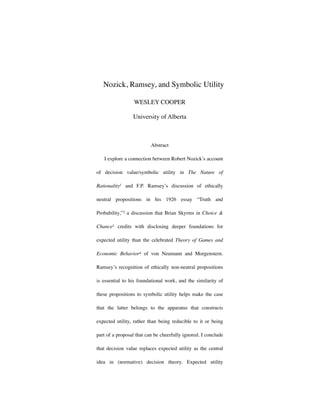 Nozick, Ramsey, and Symbolic Utility

                  WESLEY COOPER

                 University of Alberta



                          Abstract

   I explore a connection between Robert Nozick’s account

of decision value/symbolic utility in The Nature of

Rationality1 and F.P. Ramsey’s discussion of ethically

neutral propositions in his 1926 essay “Truth and

Probability,”2 a discussion that Brian Skyrms in Choice &

Chance3 credits with disclosing deeper foundations for

expected utility than the celebrated Theory of Games and

Economic Behavior4 of von Neumann and Morgenstern.

Ramsey’s recognition of ethically non-neutral propositions

is essential to his foundational work, and the similarity of

these propositions to symbolic utility helps make the case

that the latter belongs to the apparatus that constructs

expected utility, rather than being reducible to it or being

part of a proposal that can be cheerfully ignored. I conclude

that decision value replaces expected utility as the central

idea in (normative) decision theory. Expected utility
 