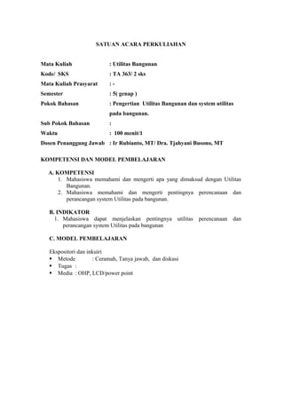 SATUAN ACARA PERKULIAHAN
Mata Kuliah : Utilitas Bangunan
Kode/ SKS : TA 363/ 2 sks
Mata Kuliah Prasyarat : -
Semester : 5( genap )
Pokok Bahasan : Pengertian Utilitas Bangunan dan system utilitas
pada bangunan.
Sub Pokok Bahasan :
Waktu : 100 menit/1
Dosen Penanggung Jawab : Ir Rubianto, MT/ Dra. Tjahyani Busono, MT
KOMPETENSI DAN MODEL PEMBELAJARAN
A. KOMPETENSI
1. Mahasiswa memahami dan mengerti apa yang dimaksud dengan Utilitas
Bangunan.
2. Mahasiswa memahami dan mengerti pentingnya perencanaan dan
perancangan system Utilitas pada bangunan.
B. INDIKATOR
1. Mahasiswa dapat menjelaskan pentingnya utilitas perencanaan dan
perancangan system Utilitas pada bangunan
C. MODEL PEMBELAJARAN
Ekspositori dan inkuiri
 Metode : Ceramah, Tanya jawab, dan diskusi
 Tugas :
 Media : OHP, LCD/power point
 