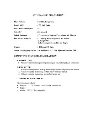 SATUAN ACARA PERKULIAHAN
Mata Kuliah : Utilitas Bangunan
Kode/ SKS : TA 363/ 2 sks
Mata Kuliah Prasyarat : -
Semester : 5( genap )
Pokok Bahasan : Perancangan System Penyediaan Air Minum
Sub Pokok Bahasan : 1. Prinsip Dasar Penyediaan Air minum
2. Tangki Air
3. Perancangan Sistem Pipa air dingin
Waktu : 100 menit/2, 3 & 4
Dosen Penanggung Jawab : Ir Rubianto, MT/ Dra. Tjahyani Busono, MT
KOMPETENSI DAN MODEL PEMBELAJARAN
A. KOMPETENSI
1. Mahasiswa memahami prinsip perancangan sistem Penyediaan air minum
B. INDIKATOR
1. Mahasiswa mengetahui prinsip perancangan sistem Penyediaan air minum
2. Mahasiswa dapat merancang system penyediaan air minum
3. Mahasiswa dapat merancang kebutuhan tangki air
C. MODEL PEMBELAJARAN
Ekspositori dan inkuiri
 Metode : Ceramah, Tanya jawab, dan diskusi
 Tugas :
 Media : OHP, LCD/power point
 
