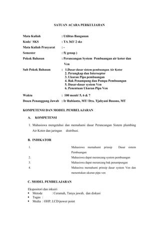 SATUAN ACARA PERKULIAHAN
Mata Kuliah : Utilitas Bangunan
Kode/ SKS : TA 363/ 2 sks
Mata Kuliah Prasyarat : -
Semester : 5( genap )
Pokok Bahasan : Perancangan System Pembuangan air kotor dan
Ven
Sub Pokok Bahasan : 1.Dasar-dasar sistem pembuangan Air Kotor
2. Perangkap dan Interseptor
3. Ukuran Pipa pembuangan
4. Bak Penampung dan Pompa Pembuangan
5. Dasar-dasar system Ven
6. Penentuan Ukuran Pipa Ven
Waktu : 100 menit/ 5, 6 & 7
Dosen Penanggung Jawab : Ir Rubianto, MT/ Dra. Tjahyani Busono, MT
KOMPETENSI DAN MODEL PEMBELAJARAN
A. KOMPETENSI
1. Mahasiswa mengetahui dan memahami dasar Perancangan Sistem plumbing
Air Kotor dan jaringan distribusi.
B. INDIKATOR
1. Mahasiswa memahami prinsip Dasar sistem
Pembuangan
2. Mahasiswa dapat merancang system pembuangan
3. Mahasiswa dapat merancang bak penampungan
4. Mahasiwa memahami prinsip dasar system Ven dan
menentukan ukuran pipa ven
C. MODEL PEMBELAJARAN
Ekspositori dan inkuiri
 Metode : Ceramah, Tanya jawab, dan diskusi
 Tugas :
 Media : OHP, LCD/power point
 