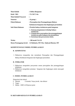 Mata Kuliah : Utilitas Bangunan
Kode/ SKS : TA 363/ 2 sks
Mata Kuliah Prasyarat : -
Semester : 4( genap )
Pokok Bahasan : Pencegahan dan Penanggulangan Bahaya
Kebakaran bangunan dan lingkungan perumahan
Sub Pokok Bahasan : Proteksi bahaya kebakaran pada bangunan
1. Konsep pengamanan terhadap bahaya
kebakaran.
2. Prinsip dasar pencegahan dan penanggulangan
kebakaran pada bangnan dan pemukiman
3. Ketentuan dan persyaratan teknis.
Waktu : 100 menit/ 9 & 10
Dosen Penanggung Jawab : Ir Rubianto, MT/ Dra. Tjahyani Busono, MT
KOMPETENSI DAN MODEL PEMBELAJARAN
B. KOMPETENSI
1. Mahasiswa mengetahui dan memahami Pencegahan dan Penanggulangan
Bahaya Kebakaran bangunan dan lingkungan perumahan.
B. INDIKATOR
1. Mahasiswa mengetahui persyaratan sarana pencegahan dan penanggulangan
kebakaran
2. Mahasiswa mengetahui penataan bangunan dan lingkungan untuk mencegah
kebakaran
C. MODEL PEMBELAJARAN
Ekspositori dan inkuiri
 Metode : Ceramah, Tanya jawab, dan diskusi
 Tugas :
 Media : OHP, LCD/power point
D. SKENARIO KEGIATAN PEMBELAJARAN
 