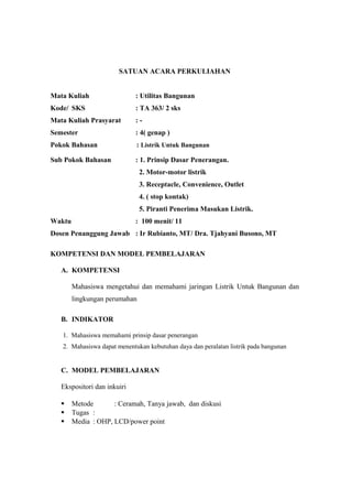 SATUAN ACARA PERKULIAHAN
Mata Kuliah : Utilitas Bangunan
Kode/ SKS : TA 363/ 2 sks
Mata Kuliah Prasyarat : -
Semester : 4( genap )
Pokok Bahasan : Listrik Untuk Bangunan
Sub Pokok Bahasan : 1. Prinsip Dasar Penerangan.
2. Motor-motor listrik
3. Receptacle, Convenience, Outlet
4. ( stop kontak)
5. Piranti Penerima Masukan Listrik.
Waktu : 100 menit/ 11
Dosen Penanggung Jawab : Ir Rubianto, MT/ Dra. Tjahyani Busono, MT
KOMPETENSI DAN MODEL PEMBELAJARAN
A. KOMPETENSI
Mahasiswa mengetahui dan memahami jaringan Listrik Untuk Bangunan dan
lingkungan perumahan
B. INDIKATOR
1. Mahasiswa memahami prinsip dasar penerangan
2. Mahasiswa dapat menentukan kebutuhan daya dan peralatan listrik pada bangunan
C. MODEL PEMBELAJARAN
Ekspositori dan inkuiri
 Metode : Ceramah, Tanya jawab, dan diskusi
 Tugas :
 Media : OHP, LCD/power point
 