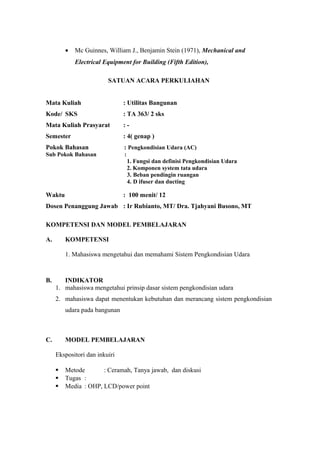 • Mc Guinnes, William J., Benjamin Stein (1971), Mechanical and
Electrical Equipment for Building (Fifth Edition),
SATUAN ACARA PERKULIAHAN
Mata Kuliah : Utilitas Bangunan
Kode/ SKS : TA 363/ 2 sks
Mata Kuliah Prasyarat : -
Semester : 4( genap )
Pokok Bahasan : Pengkondisian Udara (AC)
Sub Pokok Bahasan :
1. Fungsi dan definisi Pengkondisian Udara
2. Komponen system tata udara
3. Beban pendingin ruangan
4. D ifuser dan ducting
Waktu : 100 menit/ 12
Dosen Penanggung Jawab : Ir Rubianto, MT/ Dra. Tjahyani Busono, MT
KOMPETENSI DAN MODEL PEMBELAJARAN
A. KOMPETENSI
1. Mahasiswa mengetahui dan memahami Sistem Pengkondisian Udara
B. INDIKATOR
1. mahasiswa mengetahui prinsip dasar sistem pengkondisian udara
2. mahasiswa dapat menentukan kebutuhan dan merancang sistem pengkondisian
udara pada bangunan
C. MODEL PEMBELAJARAN
Ekspositori dan inkuiri
 Metode : Ceramah, Tanya jawab, dan diskusi
 Tugas :
 Media : OHP, LCD/power point
 