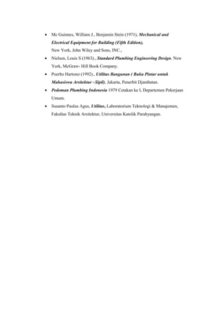 • Mc Guinnes, William J., Benjamin Stein (1971), Mechanical and
Electrical Equipment for Building (Fifth Edition),
New York, John Wiley and Sons, INC.,
• Nielsen, Louis S (1963)., Standard Plumbing Engineering Design, New
York, McGraw- Hill Book Company.
• Poerbo Hartono (1992)., Utilitas Bangunan ( Buku Pintar untuk
Mahasiswa Arsitektur –Sipil), Jakarta, Penerbit Djambatan.
• Pedoman Plumbing Indonesia 1979 Cetakan ke I, Departemen Pekerjaan
Umum.
• Susanto Paulus Agus, Utilitas, Laboratorium Teknologi & Manajemen,
Fakultas Teknik Arsitektur, Universitas Katolik Parahyangan.
 