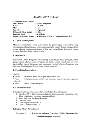 SILABUS MATA KULIAH
A. Identitas Mata kuliah :
Mata Kuliah : Utilitas Bangunan
Kode : TA 363
SKS : 2 sks
Semester : 6 ( genap )
Kelompok Mata Kuliah : MKK
Program Studi : Arsitektur
Dosen Penanggung Jawab : Ir Rubianto MT/ Dra. Tjahyani Busono, MT
B. Tujuan Pembelajaran :
Mahasiswa memahami proses perencanaan dan perancangan sistem utilitas yang
sesuai dengan tahapan-tahapan perencanaan gedung itu sendiri, dengan memperhatikan
secara seksama hubungannya dengan struktur dan bagian-bagian konstruksi gedung
serta peralatan lain dalam gedung tersebut.
C. Deskripsi Isi :
Perkuliahan Utilitas Bangunan berisi tentang sistem tenaga dan penerangan, sistem
pengkondisian udara, Sistem penyediaan air bersih, sistem pengelolaan air kotor,
pengendalian bahaya kebakaran, dan transportasi vertikal sehingga bangunan yang
dirancang dapat berfungsi dengan aman, nyaman dan sehat.
D. Pendekatan Pembelajaran :
Sinektik
 Metode : Ceramah, Tanya jawab, presentasi dan diskusi
 Tugas : Mengkaji system utilitas pada bangunan umum, presentasi tugas dan
diskusi
 Media : OHP, LCD/power point
E. Kriteria Penilaian :
Bobot penilaian kemampuan atau keberhasilan belajar didasarkan pada :
1. Kehadiran 75 % dari keseluruhan kegiatan tatap muka dan berpatisipasi aktif
dalam perkuliahan , presentasi tugas dan diskusi.
2. Tugas Individual dan Tugas`kelompok
3. Presentasi Tugas
4. Ujian Tengah Semester (UTS)
5. Ujian Akhir Semester (UAS)
F. Rincian Materi Perkuliahan :
Pertemuan 1 : Rencana perkuliahan, Pengertian Utilitas Bangunan dan
sistem utilitas pada bangunan.
 