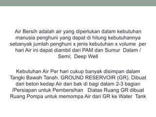 Air Bersih adalah air yang diperlukan dalam kebutuhan
manusia penghuni yang dapat di hitung kebutuhannya
sebanyak jumlah penghuni x jenis kebutuhan x volume per
hari Air ini dapat diambil dari PAM dan Sumur Dalam /
Semi; Deep Well
Kebutuhan Air Per hari cukup banyak disimpan dalam
Tangki Bawah Tanah. GROUND RESERVOIR (GR). Dibuat
dari beton kedap Air dan bak di bagi dalam 2-3 bagian
/Persiapan untuk Pembersihan Diatas Ruang GR dibuat
Ruang Pompa untuk memompa Air dari GR ke Water Tank
 