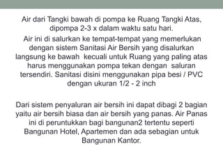 Air dari Tangki bawah di pompa ke Ruang Tangki Atas,
dipompa 2-3 x dalam waktu satu hari.
Air ini di salurkan ke tempat-tempat yang memerlukan
dengan sistem Sanitasi Air Bersih yang disalurkan
langsung ke bawah kecuali untuk Ruang yang paling atas
harus menggunakan pompa tekan dengan saluran
tersendiri. Sanitasi disini menggunakan pipa besi / PVC
dengan ukuran 1/2 - 2 inch
Dari sistem penyaluran air bersih ini dapat dibagi 2 bagian
yaitu air bersih biasa dan air bersih yang panas. Air Panas
ini di peruntukkan bagi bangunan2 tertentu seperti
Bangunan Hotel, Apartemen dan ada sebagian untuk
Bangunan Kantor.
 