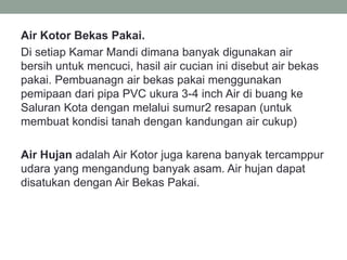 Air Kotor Bekas Pakai.
Di setiap Kamar Mandi dimana banyak digunakan air
bersih untuk mencuci, hasil air cucian ini disebut air bekas
pakai. Pembuanagn air bekas pakai menggunakan
pemipaan dari pipa PVC ukura 3-4 inch Air di buang ke
Saluran Kota dengan melalui sumur2 resapan (untuk
membuat kondisi tanah dengan kandungan air cukup)
Air Hujan adalah Air Kotor juga karena banyak tercamppur
udara yang mengandung banyak asam. Air hujan dapat
disatukan dengan Air Bekas Pakai.
 