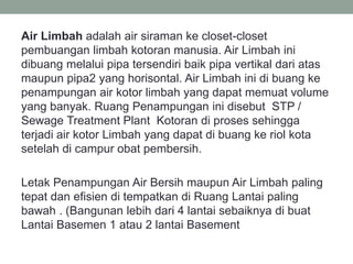 Air Limbah adalah air siraman ke closet-closet
pembuangan limbah kotoran manusia. Air Limbah ini
dibuang melalui pipa tersendiri baik pipa vertikal dari atas
maupun pipa2 yang horisontal. Air Limbah ini di buang ke
penampungan air kotor limbah yang dapat memuat volume
yang banyak. Ruang Penampungan ini disebut STP /
Sewage Treatment Plant Kotoran di proses sehingga
terjadi air kotor Limbah yang dapat di buang ke riol kota
setelah di campur obat pembersih.
Letak Penampungan Air Bersih maupun Air Limbah paling
tepat dan efisien di tempatkan di Ruang Lantai paling
bawah . (Bangunan lebih dari 4 lantai sebaiknya di buat
Lantai Basemen 1 atau 2 lantai Basement
 