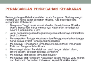 PERANCANGAN PENCEGAHAN KEBAKARAN
Penanggulangan Kebakaran dalam suatu Bangunan Gedung sangat
Penting dan harus dapat perhatian khusus. Ada beberapa cara
menghindari Kebakaran :
1. Bangunan Tinggi harus sesuai standar Klas A dimana Struktur
Utama Bangunan harus mempunyai Ketahanan terhadap api
dalam 3 jam minimal 2 jam
2. Jarak bebas bangunan dengan bangunan sebelahnya minimal ber
jarak 2 x 6 mm
3. Menempatkan Tangga Kebakaran dan Penggunaan bahan tangga
harus sesuai syarat Pencegahan Kebakaran
4. Mempunyai Pencegahan terhadap sistem Elektrikal, Penangkal
Petir dan Pengkondisian Udara
5. Mempunyai sistem Pendeteksian awal dengan sistem alarm,
smoke (asam) detector dan heat ventilating
6. Mempunyai alat kontrol terhadap elevator
7. Mempunyai alat Pemadam Kebakaran secara manual yaitu Hidran
dan Automatic Pemadam Kebakaran seperti Sprinkler sistem.
 
