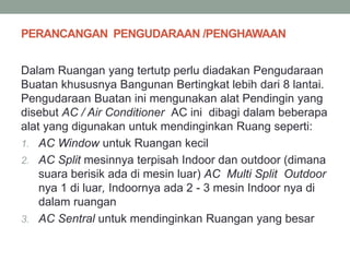 PERANCANGAN PENGUDARAAN /PENGHAWAAN
Dalam Ruangan yang tertutp perlu diadakan Pengudaraan
Buatan khususnya Bangunan Bertingkat lebih dari 8 lantai.
Pengudaraan Buatan ini mengunakan alat Pendingin yang
disebut AC / Air Conditioner AC ini dibagi dalam beberapa
alat yang digunakan untuk mendinginkan Ruang seperti:
1. AC Window untuk Ruangan kecil
2. AC Split mesinnya terpisah Indoor dan outdoor (dimana
suara berisik ada di mesin luar) AC Multi Split Outdoor
nya 1 di luar, Indoornya ada 2 - 3 mesin Indoor nya di
dalam ruangan
3. AC Sentral untuk mendinginkan Ruangan yang besar
 