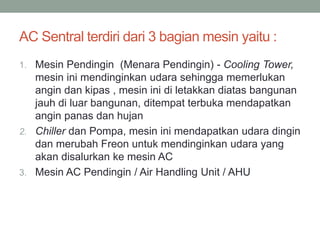 AC Sentral terdiri dari 3 bagian mesin yaitu :
1. Mesin Pendingin (Menara Pendingin) - Cooling Tower,
mesin ini mendinginkan udara sehingga memerlukan
angin dan kipas , mesin ini di letakkan diatas bangunan
jauh di luar bangunan, ditempat terbuka mendapatkan
angin panas dan hujan
2. Chiller dan Pompa, mesin ini mendapatkan udara dingin
dan merubah Freon untuk mendinginkan udara yang
akan disalurkan ke mesin AC
3. Mesin AC Pendingin / Air Handling Unit / AHU
 
