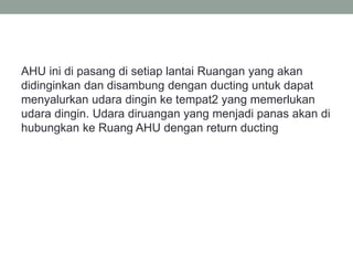 AHU ini di pasang di setiap lantai Ruangan yang akan
didinginkan dan disambung dengan ducting untuk dapat
menyalurkan udara dingin ke tempat2 yang memerlukan
udara dingin. Udara diruangan yang menjadi panas akan di
hubungkan ke Ruang AHU dengan return ducting
 
