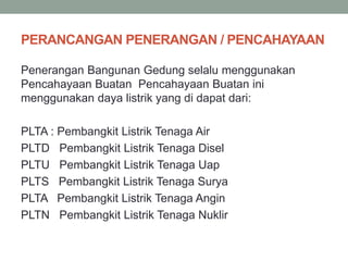 PERANCANGAN PENERANGAN / PENCAHAYAAN
Penerangan Bangunan Gedung selalu menggunakan
Pencahayaan Buatan Pencahayaan Buatan ini
menggunakan daya listrik yang di dapat dari:
PLTA : Pembangkit Listrik Tenaga Air
PLTD Pembangkit Listrik Tenaga Disel
PLTU Pembangkit Listrik Tenaga Uap
PLTS Pembangkit Listrik Tenaga Surya
PLTA Pembangkit Listrik Tenaga Angin
PLTN Pembangkit Listrik Tenaga Nuklir
 
