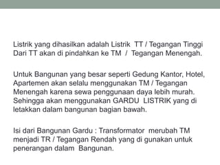 Listrik yang dihasilkan adalah Listrik TT / Tegangan Tinggi
Dari TT akan di pindahkan ke TM / Tegangan Menengah.
Untuk Bangunan yang besar seperti Gedung Kantor, Hotel,
Apartemen akan selalu menggunakan TM / Tegangan
Menengah karena sewa penggunaan daya lebih murah.
Sehingga akan menggunakan GARDU LISTRIK yang di
letakkan dalam bangunan bagian bawah.
Isi dari Bangunan Gardu : Transformator merubah TM
menjadi TR / Tegangan Rendah yang di gunakan untuk
penerangan dalam Bangunan.
 