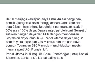 Untuk menjaga kesiapan daya listrik dalam bangunan,
pemilik /pengelola akan menggunakan Generator set 1
atau 2 buah tergantung kebutuhan penerangan apakah
50% atau 100% daya. Daya yang diperoleh dari Genset di
satukan dengan daya dari PLN dengan memberikan
kestabilan daya, masuk ke Panel Utama daya dibagi 2
bagian yaitu tegangan 220 V untuk penerangan daya
dengan Tegangan 380 V untuk menghidupkan mesin-
mesin seperti AC, Pompa, Lift
Panel Utama ini di bagi ke Panel Penerangan untuk Lantai
Basemen, Lantai 1 s/d Lantai paling atas
 