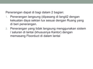 Penerangan dapat di bagi dalam 2 bagian:
1. Penerangan langsung (dipasang di langit2 dengan
kekuatan daya sekian lux sesuai dengan Ruang yang
di beri penerangan.
2. Penerangan yang tidak langsung menggunakan sistem
/ saluran di lantai (khususnya Kantor) dengan
memasang Floorduct di dalam lantai
 