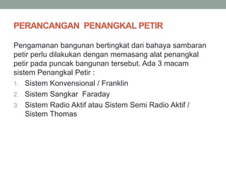 PERANCANGAN PENANGKAL PETIR
Pengamanan bangunan bertingkat dari bahaya sambaran
petir perlu dilakukan dengan memasang alat penangkal
petir pada puncak bangunan tersebut. Ada 3 macam
sistem Penangkal Petir :
1. Sistem Konvensional / Franklin
2. Sistem Sangkar Faraday
3. Sistem Radio Aktif atau Sistem Semi Radio Aktif /
Sistem Thomas
 