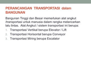 PERANCANGAN TRANSPORTASI dalam
BANGUNAN
Bangunan Tinggi dan Besar memerlukan alat angkut
/transportasi untuk manusia dalam rangka melancarkan
lalu lintas. Alat Angkut / sistem transportasi ini berupa:
1. Transportasi Vertikal berupa Elevator / Lift
2. Transportasi Horisontal berupa Conveyor
3. Transportasi Miring berupa Escalator
 