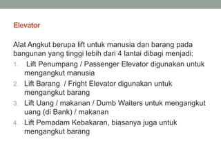Elevator
Alat Angkut berupa lift untuk manusia dan barang pada
bangunan yang tinggi lebih dari 4 lantai dibagi menjadi:
1. Lift Penumpang / Passenger Elevator digunakan untuk
mengangkut manusia
2. Lift Barang / Fright Elevator digunakan untuk
mengangkut barang
3. Lift Uang / makanan / Dumb Waiters untuk mengangkut
uang (di Bank) / makanan
4. Lift Pemadam Kebakaran, biasanya juga untuk
mengangkut barang
 