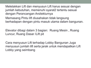 Meletakkan Lift dan menyusun Lift harus sesuai dengan
jumlah kebutuhan, memenuhi syarat2 tertentu sesuai
dengan Perancangan Arsitekturnya
Memasang Pintu lift diusahakan tidak langsung
berhadapan dengan pintu masuk utama dalam bangunan.
Elevator dibagi dalam 3 bagian: Ruang Mesin , Ruang
Luncur, Ruang Dasar /Lift pit
Cara menyusun Lift terhadap Lobby Bangunan Juga
menyusun jumlah lift serta jarak untuk mendapatkan Lift
Lobby yang seimbang
 