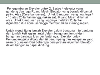 Penggambaran Elevator untuk 2, 3 atau 4 elevator yang
gandeng dan juga Ruang Mesin Elevator yang berada di Lantai
paling Atas (Core bangunan). Untuk Bangunan yang tingginya 4
- 16 atau 20 lantai menggunakan satu Ruang Mesin di lantai
atas. Untuk Bangunan yang tingginya melebihi 20 lantai
digunakan dua zone, sehingga membutuhkan 2 ruang mesin.
Untuk menghitung jumlah Elevator dalam bangunan tergantung
dari jumlah ketinggian lantai dalam bangunan, fungsi dari
bangunan dan juga luas per lantai nya. Elevator untuk
Penumpang juga dibagi dari isi penumpang dan kecepatan yang
akan di gunakan Dari beberapa persyaratan ini jumlah Elevator
dalam bangunan dapat dihitung.
 