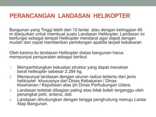PERANCANGAN LANDASAN HELIKOPTER
Bangunan yang Tinggi lebih dari 10 lantai atau dengan ketinggian 40
m dianjurkan untuk membuat suatu Landasan Helikopter. Landasan ini
berfungsi sebagai tempat Helikopter mendarat agar dapat dengan
mudah dan cepat memberikan pertolongan apabila terjadi kebakaran
Oleh karena itu landasan Helikopter diatas bangunan harus
mempunyai persyaratan sebagai berikut:
1. Memperhitungkan kekuatan struktur yang dapat menahan
berat helikopter sebesar 2.284 kg.
2. Mempunyai landasan dengan ukuran radius tertentu dari jenis
helikopter khususnya dari Dinas Kebakaran / Dinas
Keamanan / Kepolisian atas ijin Dinas Perhubungan Udara.
3. Landasan terletak dibagian paling atas tidak boleh terganggu oleh
penangkal petir, antena, dsb
4. Landasan dihubungkan dengan tangga penghubung menuju Lantai
Atap Bangunan.
 