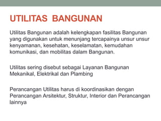 UTILITAS BANGUNAN
Utilitas Bangunan adalah kelengkapan fasilitas Bangunan
yang digunakan untuk menunjang tercapainya unsur unsur
kenyamanan, kesehatan, keselamatan, kemudahan
komunikasi, dan mobilitas dalam Bangunan.
Utilitas sering disebut sebagai Layanan Bangunan
Mekanikal, Elektrikal dan Plambing
Perancangan Utilitas harus di koordinasikan dengan
Perancangan Arsitektur, Struktur, Interior dan Perancangan
lainnya
 