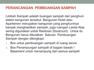 PERANCANGAN PEMBUANGAN SAMPAH
Limbah Sampah adalah buangan sampah dari penghuni
dalam bangunan tersebut. Bangunan Hotel atau
Apartemen merupakan bangunan yang penghuninya
banyak menghasilkan sampah, juga ruangan Lantai Atas
sering digunakan untuk Restoran (foodcourt). Untuk itu
Bangunan harus dibuatkan Saluran Pembuangan
Sampah dengan dilengkapi:
1. Box untuk pembuangan sampah di ruang servis
2. Box Penampungan sampah di bagian bawah /
Basement untuk menampung dari semua sampah
 