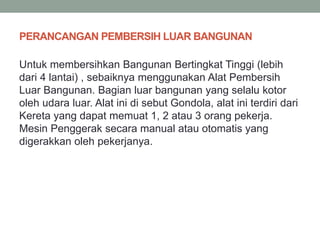 PERANCANGAN PEMBERSIH LUAR BANGUNAN
Untuk membersihkan Bangunan Bertingkat Tinggi (lebih
dari 4 lantai) , sebaiknya menggunakan Alat Pembersih
Luar Bangunan. Bagian luar bangunan yang selalu kotor
oleh udara luar. Alat ini di sebut Gondola, alat ini terdiri dari
Kereta yang dapat memuat 1, 2 atau 3 orang pekerja.
Mesin Penggerak secara manual atau otomatis yang
digerakkan oleh pekerjanya.
 