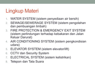 Lingkup Materi
1. WATER SYSTEM (sistem penyediaan air bersih)
2. SEWAGE/SEWERAGE SYSTEM (sistem pengolahan
dan pembuangan limbah)
3. FIRE PROTECTION & EMERGENCY EXIT SYSTEM
(sistem perlindungan terhadap kebakaran dan Jalan
Keluar Darurat)
4. AIR CONDITIONING SYSTEM (sistem pengkondisian
udara)
5. ELEVATOR SYSTEM (sistem elevator/lift)
6. CCTV dan Security System
7. ELECTRICAL SYSTEM (sistem kelistrikan)
8. Telepon dan Tata Suara
 
