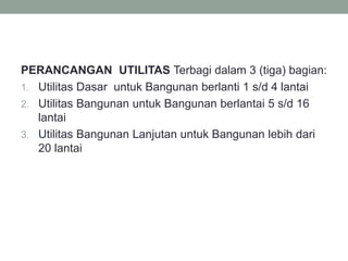 PERANCANGAN UTILITAS Terbagi dalam 3 (tiga) bagian:
1. Utilitas Dasar untuk Bangunan berlanti 1 s/d 4 lantai
2. Utilitas Bangunan untuk Bangunan berlantai 5 s/d 16
lantai
3. Utilitas Bangunan Lanjutan untuk Bangunan lebih dari
20 lantai
 