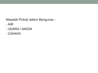 Masalah Pokok dalam Bangunan :
• AIR
• UDARA / ANGIN
• CAHAYA
 