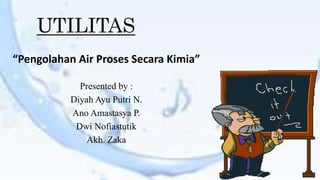 UTILITAS 
“Pengolahan Air Proses Secara Kimia” 
Presented by : 
Diyah Ayu Putri N. 
Ano Amastasya P. 
Dwi Nofiastutik 
Akh. Zaka 
 